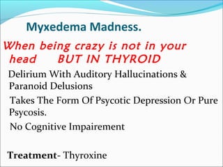 Myxedema Madness.
When being crazy is not in your
 head   BUT IN THYROID
Delirium With Auditory Hallucinations &
Paranoid Delusions
Takes The Form Of Psycotic Depression Or Pure
Psycosis.
No Cognitive Impairement

Treatment- Thyroxine
 