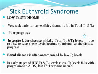 Sick Euthyroid Syndrome
 LOW T4 SYNDROME ----

1.   Very sick patient may exhibit a dramatic fall in Total T3 & T4

2.    Poor prognosis

 In Acute Liver disease initially Total T3 & T4 levels       due
     to TBG release; these levels become subnormal as the disease
     progress

 Renal disease is often accompanied by low T3 levels

 In early stages of HIV T3 & T4 levels rises,. T3 levels falls with
     progression to AIDS , but TSH remains normal
 