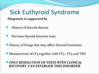 Sick Euthyroid Syndrome
 Diagnosis is supported by

 History of thyroid disease

 Previous thyroid function tests

History of Drugs that may affect thyroid hormones

Measurement of rT3 together with FT3 , FT4 and TSH

ONLY RESOLUTION OF TESTS WITH CLINICAL
 RECOVERY CAN ESTABLISH THIS DISORDER
 