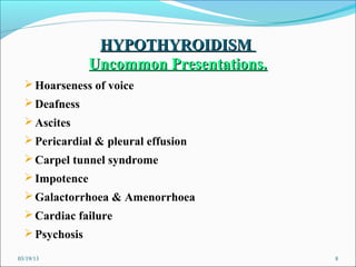 HYPOTHYROIDISM
                Uncommon Presentations.
   Hoarseness of voice
   Deafness
   Ascites
   Pericardial & pleural effusion
   Carpel tunnel syndrome
   Impotence
   Galactorrhoea & Amenorrhoea
   Cardiac failure
   Psychosis

03/19/13                                  8
 