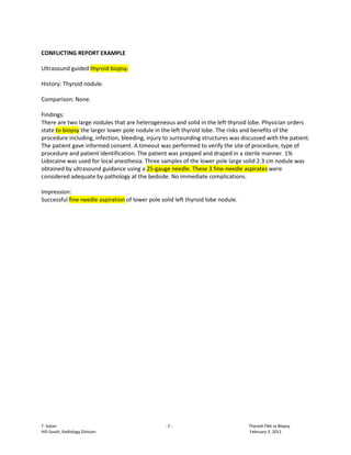 CONFLICTING REPORT EXAMPLE

Ultrasound guided thyroid biopsy.

History: Thyroid nodule.

Comparison: None.

Findings:
There are two large nodules that are heterogeneous and solid in the left thyroid lobe. Physician orders
state to biopsy the larger lower pole nodule in the left thyroid lobe. The risks and benefits of the
procedure including, infection, bleeding, injury to surrounding structures was discussed with the patient.
The patient gave informed consent. A timeout was performed to verify the site of procedure, type of
procedure and patient identification. The patient was prepped and draped in a sterile manner. 1%
Lidocaine was used for local anesthesia. Three samples of the lower pole large solid 2.3 cm nodule was
obtained by ultrasound guidance using a 25-gauge needle. These 3 fine-needle aspirates were
considered adequate by pathology at the bedside. No immediate complications.

Impression:
Successful fine needle aspiration of lower pole solid left thyroid lobe nodule.




T. Galan                                         -2-                              Thyroid FNA vs Biopsy
HIS-South, Radiology Division                                                     February 3, 2011
 
