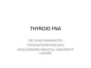 THYROID FNA 
DR ZAHID MAHMOOD 
FCPS(HISTOPATHOLOGY) 
KING EDWARD MEDICAL UNIVERSITY 
LAHORE 
 