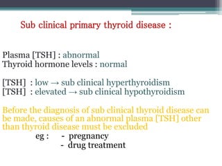 Plasma [TSH] : abnormal
Thyroid hormone levels : normal
[TSH] : low → sub clinical hyperthyroidism
[TSH] : elevated → sub clinical hypothyroidism
Before the diagnosis of sub clinical thyroid disease can
be made, causes of an abnormal plasma [TSH] other
than thyroid disease must be excluded
eg : - pregnancy
- drug treatment
Sub clinical primary thyroid disease :
 