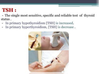 TSH :
- The single most sensitive, specific and reliable test of thyroid
status .
- In primary hypothyroidism [TSH] is increased.
- In primary hyperthyroidism, [TSH] is decrease .
 