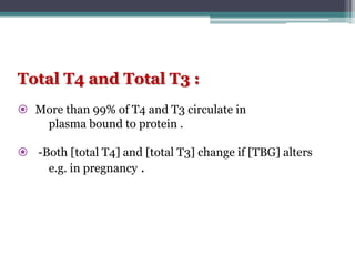 Total T4 and Total T3 :
 More than 99% of T4 and T3 circulate in
plasma bound to protein .
 -Both [total T4] and [total T3] change if [TBG] alters
e.g. in pregnancy .
 