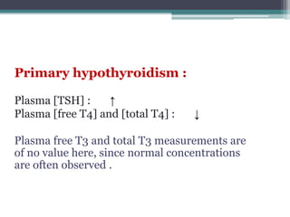 Primary hypothyroidism :
Plasma [TSH] : ↑
Plasma [free T4] and [total T4] : ↓
Plasma free T3 and total T3 measurements are
of no value here, since normal concentrations
are often observed .
 