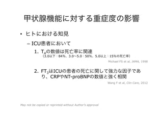 甲状腺機能に対する重症度の影響
•  ヒトにおける知見
–  ICU患者において
1.  T4の数値は死亡率に関連
（3.0以下：84％、3.0∼5.0：50％、5.0以上：15％の死亡率）
2.  FT3はICUの患者の死亡に関して強力な因子であ
り、CRPやNT-proBNPの数値と強く相関
Michael FS et al, JAMA, 1998
Wang F et al, Clin Care, 2012
May not be copied or reprinted without Author’s approval
 