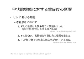 甲状腺機能に対する重症度の影響
•  ヒトにおける知見
–  老齢患者において
1.  FT3の数値は入院中死亡に関連していた
（OR：0.56 95%CI, 0.38–0.81 P<0.01）
2.  FT3はCRP、乳酸値と有意に負の相関を示した
3.  T3が低い群では有意に死亡率が高い（P=0.0002）
Tognini S et al, Age Ageing, 2010
Iglesias P et al, Clin Endocrinol, 2009
May not be copied or reprinted without Author’s approval
 