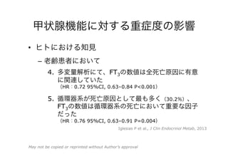 甲状腺機能に対する重症度の影響
•  ヒトにおける知見
–  老齢患者において
4.  多変量解析にて、FT3の数値は全死亡原因に有意
に関連していた
（HR：0.72 95%CI, 0.63–0.84 P<0.001）
5.  循環器系が死亡原因として最も多く（30.2％）、
FT3の数値は循環器系の死亡において重要な因子
だった
（HR：0.76 95%CI, 0.63–0.91 P=0.004）
Iglesias P et al., J Clin Endocrinol Metab, 2013
May not be copied or reprinted without Author’s approval
 