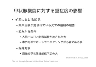 甲状腺機能に対する重症度の影響
•  イヌにおける知見
–  集中治療が施されている犬での最初の報告
–  組み入れ条件
•  入院中にTSH刺激試験が施された犬
•  専門的なサポートやモニタリングが必要である事
–  除外対象
•  原発性甲状腺機能低下症の犬
May not be copied or reprinted without Author’s approval
Elliot DA et al, JVECC, 1995
 