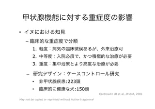 甲状腺機能に対する重症度の影響
•  イヌにおける知見
–  臨床的な重症度で分類
1.  軽度：病気の臨床徴候あるが、外来治療可
2.  中等度：入院必須で、かつ積極的な治療が必要
3.  重度：集中治療とより高度な治療が必要
–  研究デザイン：ケースコントロール研究
•  非甲状腺疾患：223頭
•  臨床的に健康な犬：150頭
Kantrowitz LB et al, JAVMA, 2001
May not be copied or reprinted without Author’s approval
 