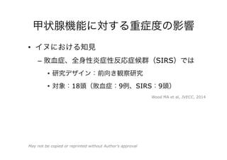 甲状腺機能に対する重症度の影響
•  イヌにおける知見
–  敗血症、全身性炎症性反応症候群（SIRS）では
•  研究デザイン：前向き観察研究
•  対象：18頭（敗血症：9例、SIRS：9頭）
Wood MA et al, JVECC, 2014
May not be copied or reprinted without Author’s approval
 