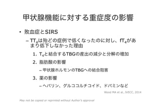 甲状腺機能に対する重症度の影響
•  敗血症とSIRS
–  TT4は殆どの症例で低くなったのに対し、fT4があ
まり低下しなかった理由
1.  T4と結合するTBGの産出の減少と分解の増加
2.  脂肪酸の影響
– 甲状腺ホルモンのTBGへの結合阻害
3.  薬の影響
– ヘパリン、グルココルチコイド、ドパミンなど
Wood MA et al, JVECC, 2014
May not be copied or reprinted without Author’s approval
 
