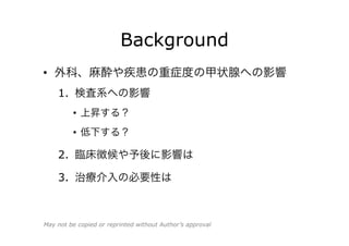 Background
•  疾患の重症度や周術期の甲状腺への影響
1.  検査系への影響
•  上昇する？
•  低下する？
2.  臨床徴候や予後に影響は
3.  治療介入の必要性は
May not be copied or reprinted without Author’s approval
 