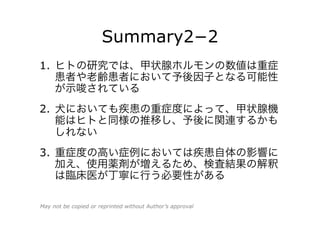 Summary2−2
1.  ヒトの研究では、甲状腺ホルモンの数値は重症
患者や老齢患者において予後因子となる可能性
が示唆されている
2.  犬においても疾患の重症度によって、甲状腺機
能はヒトと同様の推移し、予後に関連するかも
しれない
3.  重症度の高い症例においては疾患自体の影響に
加え、使用薬剤が増えるため、検査結果の解釈
は臨床医が丁寧に行う必要性がある
May not be copied or reprinted without Author’s approval
 
