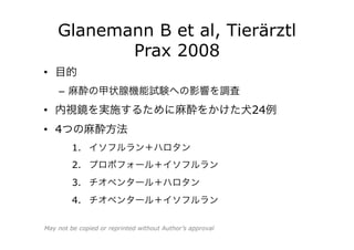 Glanemann B et al, Tierärztl
Prax 2008
•  目的
–  麻酔の甲状腺機能試験への影響を調査
•  内視鏡を実施するために麻酔をかけた犬24例
•  4つの麻酔方法
1.  イソフルラン＋ハロタン
2.  プロポフォール＋イソフルラン
3.  チオペンタール＋ハロタン
4.  チオペンタール＋イソフルラン
May not be copied or reprinted without Author’s approval
 