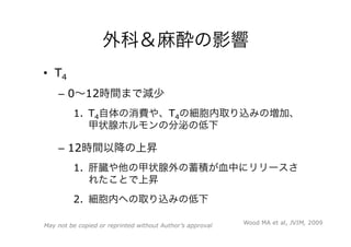 外科＆麻酔の影響
•  T4
–  0∼12時間まで減少
1.  T4自体の消費や、T4の細胞内取り込みの増加、
甲状腺ホルモンの分泌の低下
–  12時間以降の上昇
1.  肝臓や他の甲状腺外の蓄積が血中にリリースさ
れたことで上昇
2.  細胞内への取り込みの低下
Wood MA et al, JVIM, 2009May not be copied or reprinted without Author’s approval
 