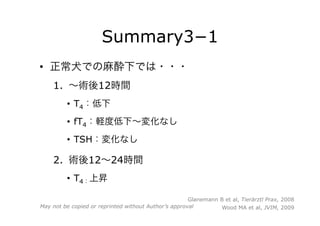 Summary3−1
•  正常犬での麻酔下では・・・
1.  ∼術後12時間
•  T4：低下
•  fT4：軽度低下∼変化なし
•  TSH：変化なし
2.  術後12∼24時間
•  T4：上昇
Glanemann B et al, Tierärztl Prax, 2008
Wood MA et al, JVIM, 2009May not be copied or reprinted without Author’s approval
 