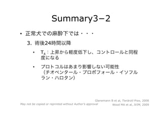 Summary3−2
•  正常犬での麻酔下では・・・
3.  術後24時間以降
•  T4：上昇から軽度低下し、コントロールと同程
度になる
•  プロトコルはあまり影響しない可能性
（チオペンタール・プロポフォール・イソフル
ラン・ハロタン）
Glanemann B et al, Tierärztl Prax, 2008
Wood MA et al, JVIM, 2009May not be copied or reprinted without Author’s approval
 