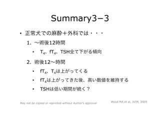 Summary3−3
•  正常犬での麻酔＋外科では・・・
1.  ∼術後12時間
•  T4、fT4、TSH全て下がる傾向
2.  術後12∼時間
•  fT4、T4は上がってくる
•  fT4は上がってきた後、高い数値を維持する
•  TSHは低い期間が続く？
Wood MA et al, JVIM, 2009May not be copied or reprinted without Author’s approval
 