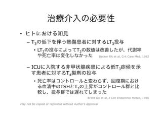 治療介入の必要性
•  ヒトにおける知見
–  T3の低下を伴う熱傷患者に対するLT3投与
•  LT3の投与によってT3の数値は改善したが、代謝率
や死亡率は変化しなかった
–  ICUに入院する非甲状腺疾患による低T3症候を示
す患者に対するT4製剤の投与
•  死亡率はコントロールと変わらず、回復期におけ
る血清中のTSHとT3の上昇がコントロール群と比
較し、投与群では遅れてしまった
Brent GA et al, J Clin Endocrinol Metab, 1986
Becker RA et al, Crit Care Med, 1982
May not be copied or reprinted without Author’s approval
 