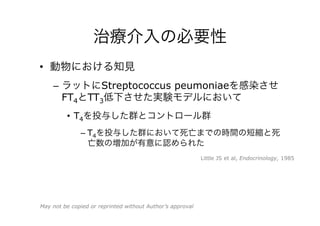 治療介入の必要性
•  動物における知見
–  ラットにStreptococcus peumoniaeを感染させ
FT4とTT3低下させた実験モデルにおいて
•  T4を投与した群とコントロール群
– T4を投与した群において死亡までの時間の短縮と死
亡数の増加が有意に認められた
Little JS et al, Endocrinology, 1985
May not be copied or reprinted without Author’s approval
 