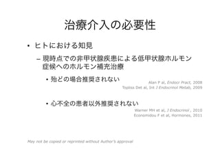 治療介入の必要性
•  ヒトにおける知見
–  現時点での非甲状腺疾患による低甲状腺ホルモン
症候へのホルモン補充治療
•  殆どの場合推奨されない
•  心不全の患者以外推奨されない
Topliss Det al, Int J Endocrinol Metab, 2009
Warner MH et al, J Endocrinol , 2010
Economidou F et al, Hormones, 2011
Alan P al, Endocr Pract, 2008
May not be copied or reprinted without Author’s approval
 