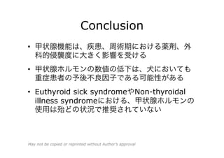 Conclusion
•  甲状腺機能は、疾患、周術期における薬剤、外
科的侵襲度に大きく影響を受ける
•  甲状腺ホルモンの数値の低下は、犬においても
重症患者の予後不良因子である可能性がある
•  Euthyroid sick syndromeやNon-thyroidal
illness syndromeにおける、甲状腺ホルモンの
使用は殆どの状況で推奨されていない
May not be copied or reprinted without Author’s approval
 