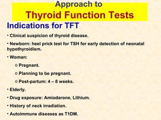 Approach to
Thyroid Function Tests
Indications for TFT
• Clinical suspicion of thyroid disease.
• Newborn: heel prick test for TSH for early detection of neonatal
hypothyroidism.
• Woman:
o Pregnant.
o Planning to be pregnant.
o Post-partum: 4 – 8 weeks.
• Elderly.
• Drug exposure: Amiodarone, Lithium.
• History of neck irradiation.
• Autoimmune diseases as T1DM.
 