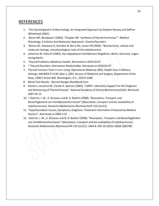 10
REFERENCES
1. The thyroid gland in Endocrinology: An Integrated Approach by Stephen Nussey and Saffron
Whitehead (2001)
2. Boron WF, Boulpaep E (2003). "Chapter 48: "synthesis of thyroid hormones"". Medical
Physiology: A Cellular And Molecular Approaoch. Elsevier/Saunders
3. Bianco AC, Salvatore D, Gereben B, Berry MJ, Larsen PR (2002). "Biochemistry, cellular and
molecular biology, and physiological roles of the iodothyronine
4. Johannes W. Dietrich (2002). Der Hypophysen-Schilddrüsen-Regelkreis. Berlin, Germany: Logos-
Verlag Berlin.
5. Thyroid Problems eMedicine Health. Retrieved on 2010-02-07
6. ^ Thyroid Disorders Information MedicineNet. Retrieved on 2010-02-07
7. Thyroid Function Tests In turn citing: Operational Medicine 2001, Health Care in Military
Settings, NAVMED P-5139, May 1, 2001, Bureau of Medicine and Surgery, Department of the
Navy, 2300 E Street NW, Washington, D.C., 20372-5300
8. Blood Test Results - Normal Ranges Bloodbook.Com
9. Demers, Laurence M.; Carole A. Spencer (2002). "LMPG: Laboratory Support for the Diagnosis
and Monitoring of Thyroid Disease". National Academy of Clinical Biochemistry(USA). Retrieved
2007-04-13
10. ^ Dietrich, J. W., K. Brisseau und B. O. Boehm (2008). "Resorption, Transport und
Bioverfügbarkeit von Schilddrüsenhormonen" [Absorption, transport and bio-availability of
iodothyronines]. Deutsche Medizinische Wochenschrift 133 (31/21):
11. "Hypothyroidism Causes, Symptoms, Diagnosis, Treatment Information Produced by Medical
Doctors", Retrieved on 2009-3-27
12. Dietrich, J. W., K. Brisseau und B. O. Boehm (2008). "Resorption, Transport und Bioverfügbarkeit
von Schilddrüsenhormonen" [Absorption, transport and bio-availability of iodothyronines].
Deutsche Medizinische Wochenschrift 133 (31/21): 1644-8. DOI 10.1055/s-0028-1082780
 