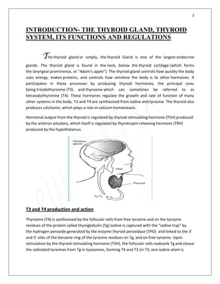 2
INTRODUCTION- THE THYROID GLAND, THYROID
SYSTEM, ITS FUNCTIONS AND REGULATIONS
The thyroid gland or simply, the thyroid Gland is one of the largest endocrine
glands. The thyroid gland is found in the neck, below the thyroid cartilage (which forms
the laryngeal prominence, or "Adam's apple"). The thyroid gland controls how quickly the body
uses energy, makes proteins, and controls how sensitive the body is to other hormones. It
participates in these processes by producing thyroid hormones, the principal ones
being triiodothyronine (T3) and thyroxine which can sometimes be referred to as
tetraiodothyronine (T4). These hormones regulate the growth and rate of function of many
other systems in the body. T3 and T4 are synthesized from iodine and tyrosine. The thyroid also
produces calcitonin, which plays a role in calcium homeostasis.
Hormonal output from the thyroid is regulated by thyroid-stimulating hormone (TSH) produced
by the anterior pituitary, which itself is regulated by thyrotropin-releasing hormone (TRH)
produced by the hypothalamus.
T3 and T4 production and action
Thyroxine (T4) is synthesised by the follicular cells from free tyrosine and on the tyrosine
residues of the protein called thyroglobulin (Tg).Iodine is captured with the "iodine trap" by
the hydrogen peroxide generated by the enzyme thyroid peroxidase (TPO) and linked to the 3'
and 5' sites of the benzene ring of the tyrosine residues on Tg, and on free tyrosine. Upon
stimulation by the thyroid-stimulating hormone (TSH), the follicular cells reabsorb Tg and cleave
the iodinated tyrosines from Tg in lysosomes, forming T4 and T3 (in T3, one iodine atom is
 
