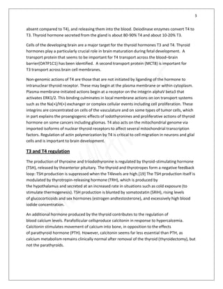 3
absent compared to T4), and releasing them into the blood. Deiodinase enzymes convert T4 to
T3. Thyroid hormone secreted from the gland is about 80-90% T4 and about 10-20% T3.
Cells of the developing brain are a major target for the thyroid hormones T3 and T4. Thyroid
hormones play a particularly crucial role in brain maturation during fetal development. A
transport protein that seems to be important for T4 transport across the blood–brain
barrier(OATP1C1) has been identified. A second transport protein (MCT8) is important for
T3 transport across brain cell membranes.
Non-genomic actions of T4 are those that are not initiated by liganding of the hormone to
intranuclear thyroid receptor. These may begin at the plasma membrane or within cytoplasm.
Plasma membrane-initiated actions begin at a receptor on the integrin alphaV beta3 that
activates ERK1/2. This binding culminates in local membrane actions on ion transport systems
such as the Na(+)/H(+) exchanger or complex cellular events including cell proliferation. These
integrins are concentrated on cells of the vasculature and on some types of tumor cells, which
in part explains the proangiogenic effects of iodothyronines and proliferative actions of thyroid
hormone on some cancers including gliomas. T4 also acts on the mitochondrial genome via
imported isoforms of nuclear thyroid receptors to affect several mitochondrial transcription
factors. Regulation of actin polymerization by T4 is critical to cell migration in neurons and glial
cells and is important to brain development.
T3 and T4 regulation
The production of thyroxine and triiodothyronine is regulated by thyroid-stimulating hormone
(TSH), released by theanterior pituitary. The thyroid and thyrotropes form a negative feedback
loop: TSH production is suppressed when the T4levels are high.[19] The TSH production itself is
modulated by thyrotropin-releasing hormone (TRH), which is produced by
the hypothalamus and secreted at an increased rate in situations such as cold exposure (to
stimulate thermogenesis). TSH production is blunted by somatostatin (SRIH), rising levels
of glucocorticoids and sex hormones (estrogen andtestosterone), and excessively high blood
iodide concentration.
An additional hormone produced by the thyroid contributes to the regulation of
blood calcium levels. Parafollicular cellsproduce calcitonin in response to hypercalcemia.
Calcitonin stimulates movement of calcium into bone, in opposition to the effects
of parathyroid hormone (PTH). However, calcitonin seems far less essential than PTH, as
calcium metabolism remains clinically normal after removal of the thyroid (thyroidectomy), but
not the parathyroids.
 