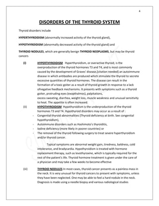 4
DISORDERS OF THE THYROID SYSTEM
Thyroid disorders include
HYPERTHYROIDISM (abnormally increased activity of the thyroid gland),
HYPOTHYROIDISM (abnormally decreased activity of the thyroid gland) and
THYROID NODULES, which are generally benign THYROID NEOPLASMS, but may be thyroid
cancers
(i) HYPERTHYROIDISM Hyperthyroidism, or overactive thyroid, is the
overproduction of the thyroid hormones T3 and T4, and is most commonly
caused by the development of Graves' disease,[citation needed] an autoimmune
disease in which antibodies are produced which stimulate the thyroid to secrete
excessive quantities of thyroid hormones. The disease can result in the
formation of a toxic goiter as a result of thyroid growth in response to a lack
ofnegative feedback mechanisms. It presents with symptoms such as a thyroid
goiter, protruding eyes (exopthalmos), palpitations,
excess sweating, diarrhea, weight loss, muscle weakness and unusual sensitivity
to heat. The appetite is often increased.
(ii) HYPOTHYROIDISM Hypothyroidism is the underproduction of the thyroid
hormones T3 and T4. Hypothyroid disorders may occur as a result of :
- Congenital thyroid abnormalities (Thyroid deficiency at birth. See congenital
hypothyroidism),
- Autoimmune disorders such as Hashimoto's thyroiditis,
- Iodine deficiency (more likely in poorer countries) or
- The removal of the thyroid following surgery to treat severe hyperthyroidism
and/or thyroid cancer.
Typical symptoms are abnormal weight gain, tiredness, baldness, cold
intolerance, and bradycardia. Hypothyroidism is treated with hormone
replacement therapy, such as levothyroxine, which is typically required for the
rest of the patient's life. Thyroid hormone treatment is given under the care of
a physician and may take a few weeks to become effective
(iii) THYROID NODULES In most cases, thyroid cancer presents as a painless mass in
the neck. It is very unusual for thyroid cancers to present with symptoms, unless
they have been neglected. One may be able to feel a hard nodule in the neck.
Diagnosis is made using a needle biopsy and various radiological studies
 