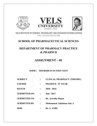 SCHOOL OF PHARMACEUTICAL SCIENCES
DEPARTMENT OF PHARMACY PRACTICE
& PHARM D
ASSIGNMENT – 01
TOPIC: THYROID FUNCTION TEST
SUBJECT : CLINCAL PHARMACY (THEORY)
COURSE : PHARM D - IV YEAR
BATCH : 2010 - 2016
SUBMITTED ON : July’ 2013
SUBMITTED TO : Dr. Aswathy Rajan
SUBMITTED BY : Mohammed. Sulaiman Sait. J
HOD : Dr. J. ANBU
 