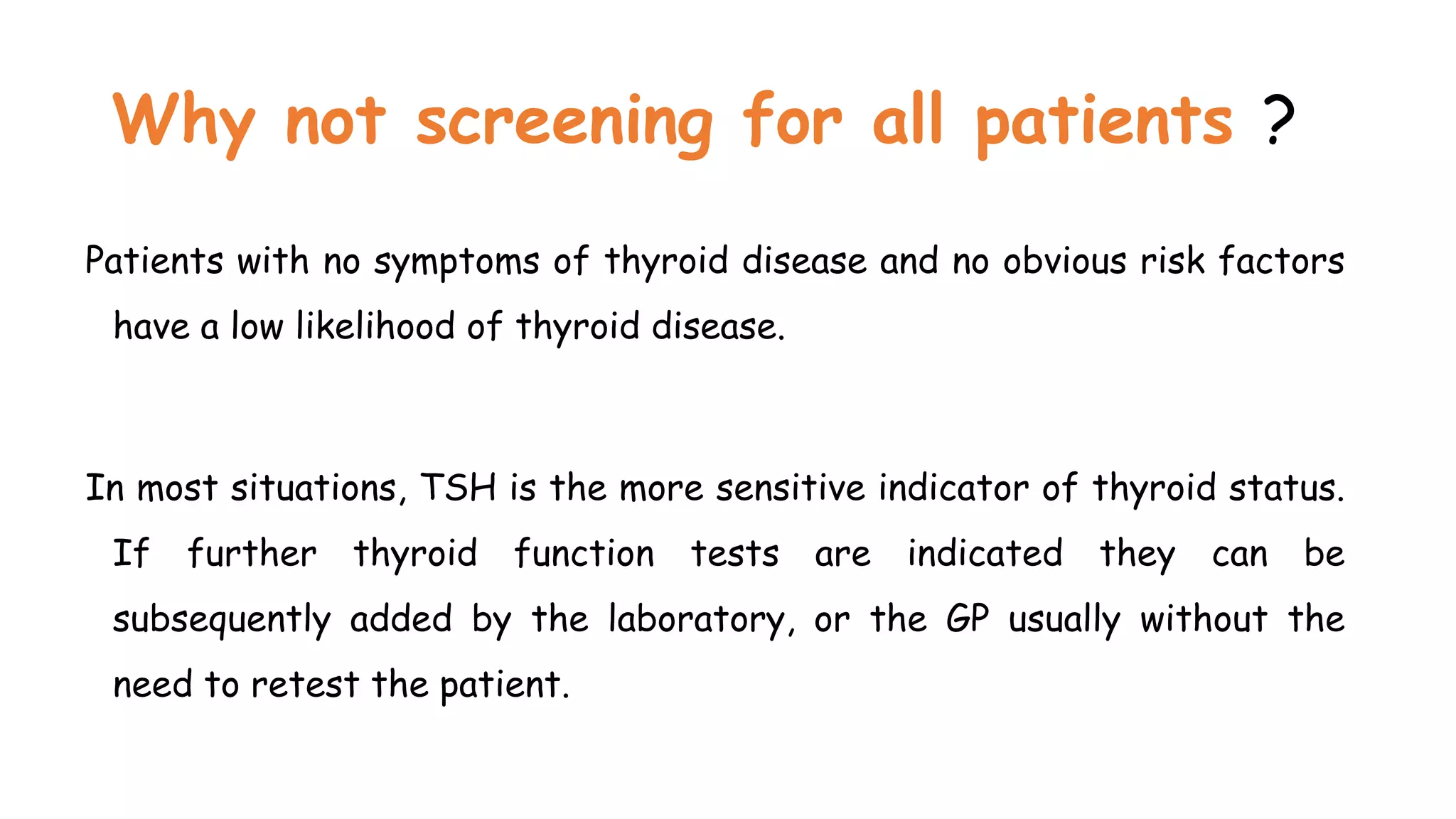 Why not screening for all patients ?
Patients with no symptoms of thyroid disease and no obvious risk factors
have a low likelihood of thyroid disease.
In most situations, TSH is the more sensitive indicator of thyroid status.
If further thyroid function tests are indicated they can be
subsequently added by the laboratory, or the GP usually without the
need to retest the patient.
 