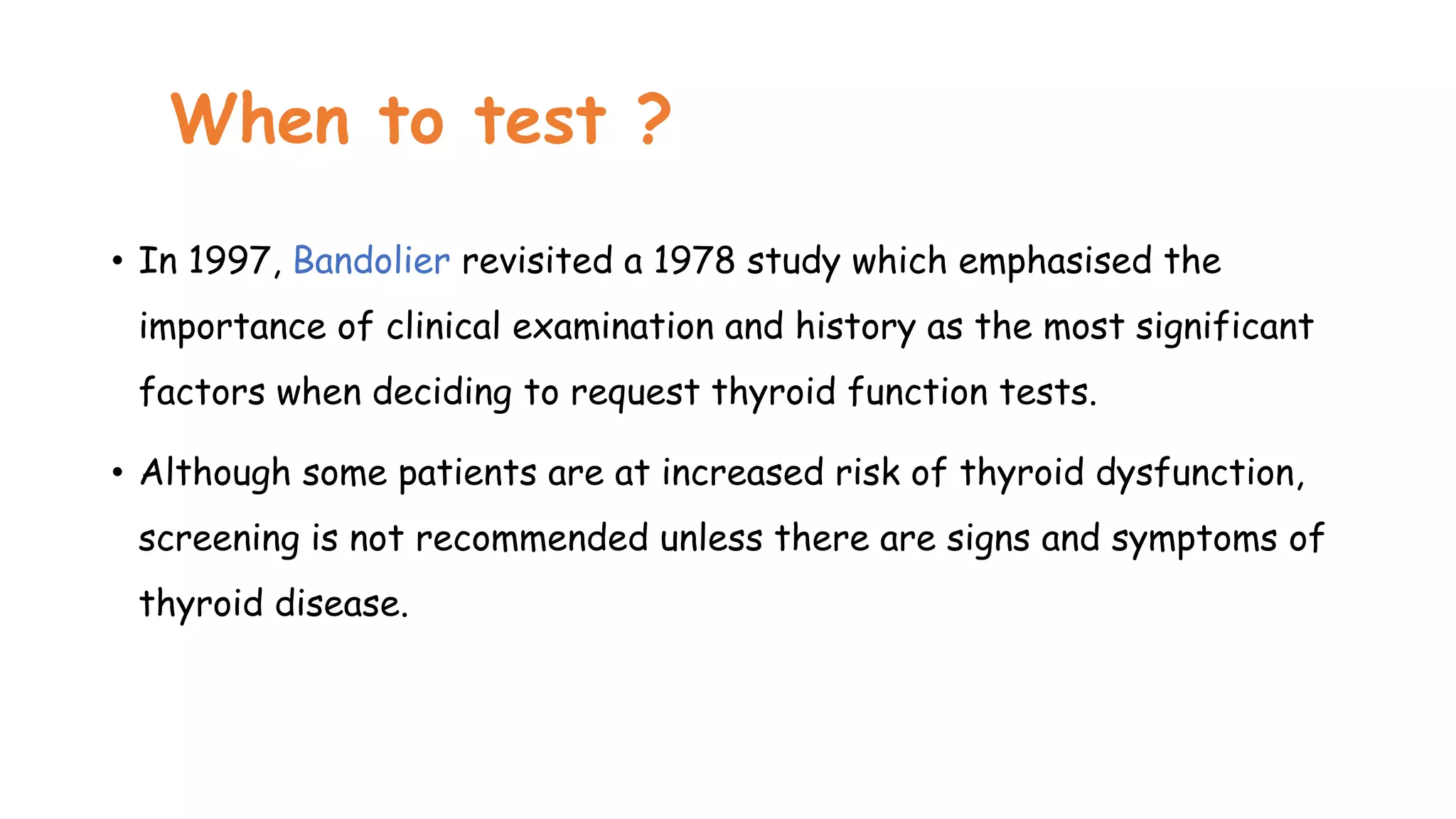 When to test ?
• In 1997, Bandolier revisited a 1978 study which emphasised the
importance of clinical examination and history as the most significant
factors when deciding to request thyroid function tests.
• Although some patients are at increased risk of thyroid dysfunction,
screening is not recommended unless there are signs and symptoms of
thyroid disease.
 