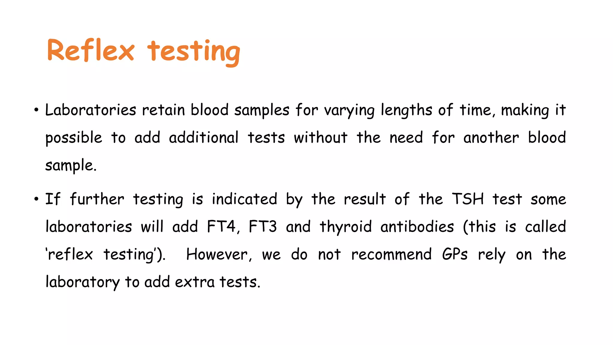 Reflex testing
• Laboratories retain blood samples for varying lengths of time, making it
possible to add additional tests without the need for another blood
sample.
• If further testing is indicated by the result of the TSH test some
laboratories will add FT4, FT3 and thyroid antibodies (this is called
‘reflex testing’). However, we do not recommend GPs rely on the
laboratory to add extra tests.
 