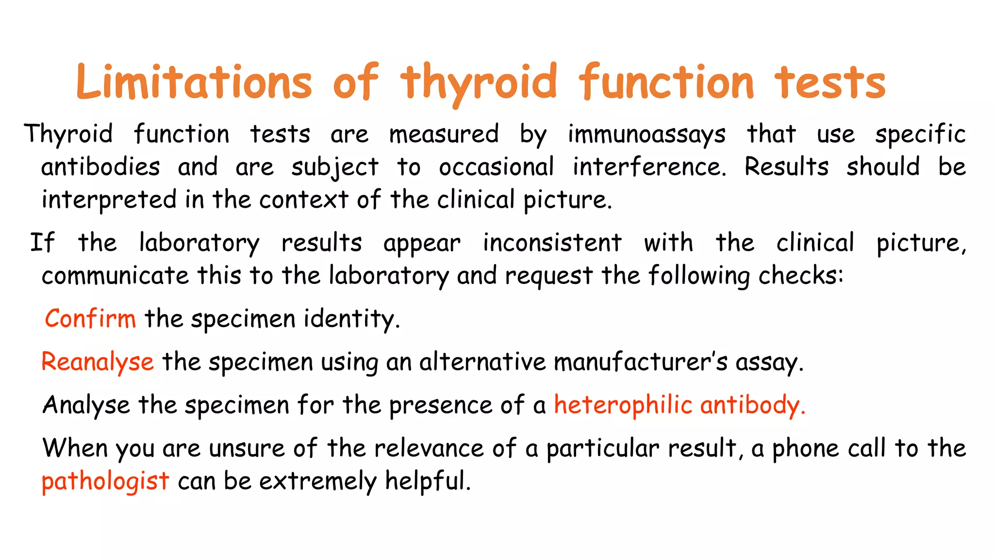Limitations of thyroid function tests
Thyroid function tests are measured by immunoassays that use specific
antibodies and are subject to occasional interference. Results should be
interpreted in the context of the clinical picture.
If the laboratory results appear inconsistent with the clinical picture,
communicate this to the laboratory and request the following checks:
Confirm the specimen identity.
Reanalyse the specimen using an alternative manufacturer’s assay.
Analyse the specimen for the presence of a heterophilic antibody.
When you are unsure of the relevance of a particular result, a phone call to the
pathologist can be extremely helpful.
 
