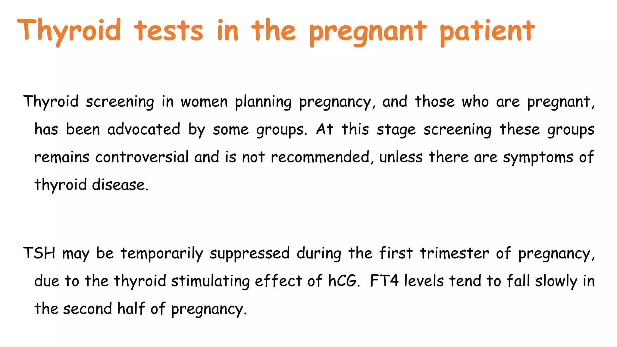 Thyroid tests in the pregnant patient
Thyroid screening in women planning pregnancy, and those who are pregnant,
has been advocated by some groups. At this stage screening these groups
remains controversial and is not recommended, unless there are symptoms of
thyroid disease.
TSH may be temporarily suppressed during the first trimester of pregnancy,
due to the thyroid stimulating effect of hCG. FT4 levels tend to fall slowly in
the second half of pregnancy.
 