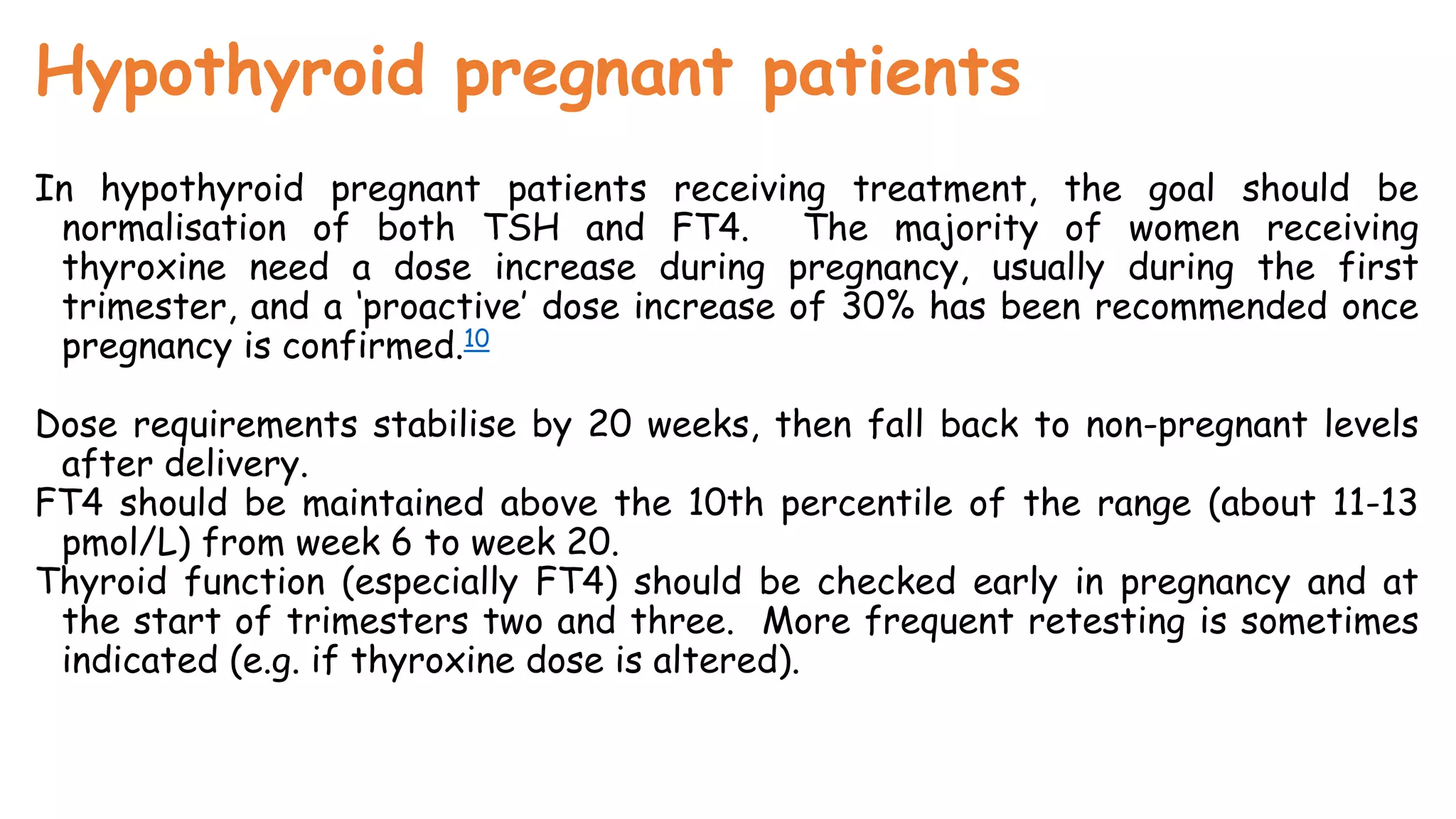 Hypothyroid pregnant patients
In hypothyroid pregnant patients receiving treatment, the goal should be
normalisation of both TSH and FT4. The majority of women receiving
thyroxine need a dose increase during pregnancy, usually during the first
trimester, and a ‘proactive’ dose increase of 30% has been recommended once
pregnancy is confirmed.10
Dose requirements stabilise by 20 weeks, then fall back to non-pregnant levels
after delivery.
FT4 should be maintained above the 10th percentile of the range (about 11-13
pmol/L) from week 6 to week 20.
Thyroid function (especially FT4) should be checked early in pregnancy and at
the start of trimesters two and three. More frequent retesting is sometimes
indicated (e.g. if thyroxine dose is altered).
 