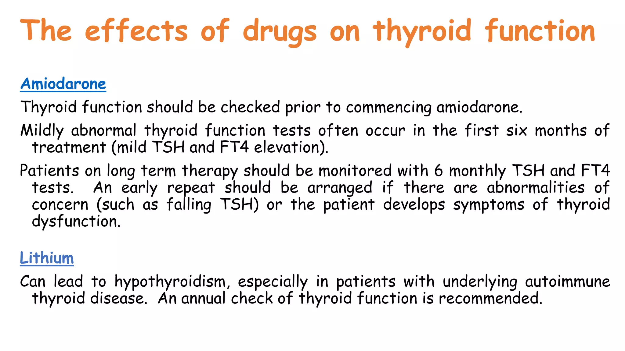The effects of drugs on thyroid function
Amiodarone
Thyroid function should be checked prior to commencing amiodarone.
Mildly abnormal thyroid function tests often occur in the first six months of
treatment (mild TSH and FT4 elevation).
Patients on long term therapy should be monitored with 6 monthly TSH and FT4
tests. An early repeat should be arranged if there are abnormalities of
concern (such as falling TSH) or the patient develops symptoms of thyroid
dysfunction.
Lithium
Can lead to hypothyroidism, especially in patients with underlying autoimmune
thyroid disease. An annual check of thyroid function is recommended.
 