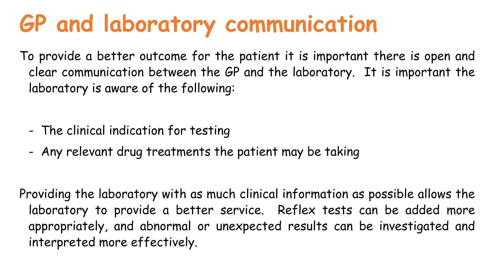 GP and laboratory communication
To provide a better outcome for the patient it is important there is open and
clear communication between the GP and the laboratory. It is important the
laboratory is aware of the following:
- The clinical indication for testing
- Any relevant drug treatments the patient may be taking
Providing the laboratory with as much clinical information as possible allows the
laboratory to provide a better service. Reflex tests can be added more
appropriately, and abnormal or unexpected results can be investigated and
interpreted more effectively.
 