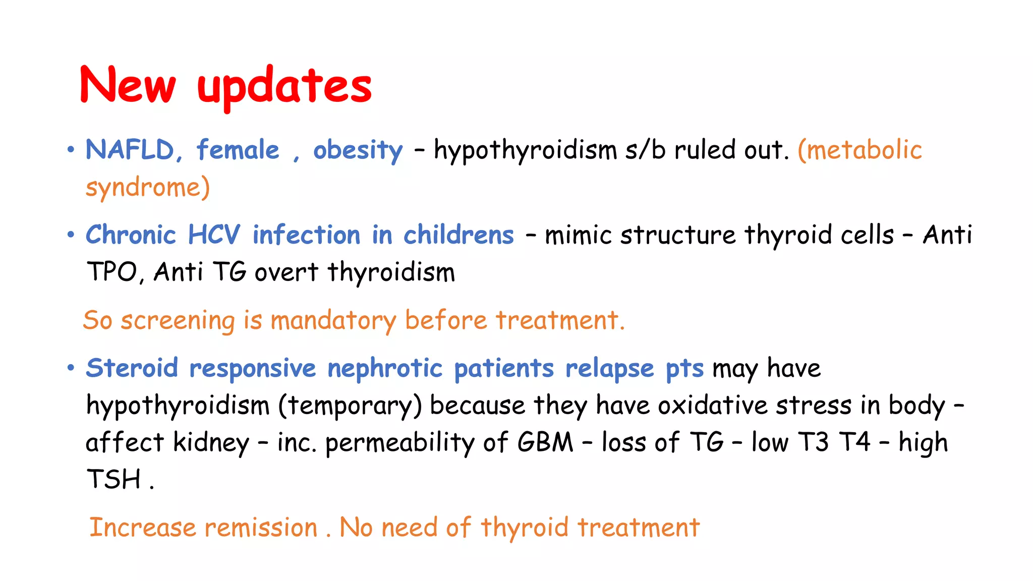 New updates
• NAFLD, female , obesity – hypothyroidism s/b ruled out. (metabolic
syndrome)
• Chronic HCV infection in childrens – mimic structure thyroid cells – Anti
TPO, Anti TG overt thyroidism
So screening is mandatory before treatment.
• Steroid responsive nephrotic patients relapse pts may have
hypothyroidism (temporary) because they have oxidative stress in body –
affect kidney – inc. permeability of GBM – loss of TG – low T3 T4 – high
TSH .
Increase remission . No need of thyroid treatment
 