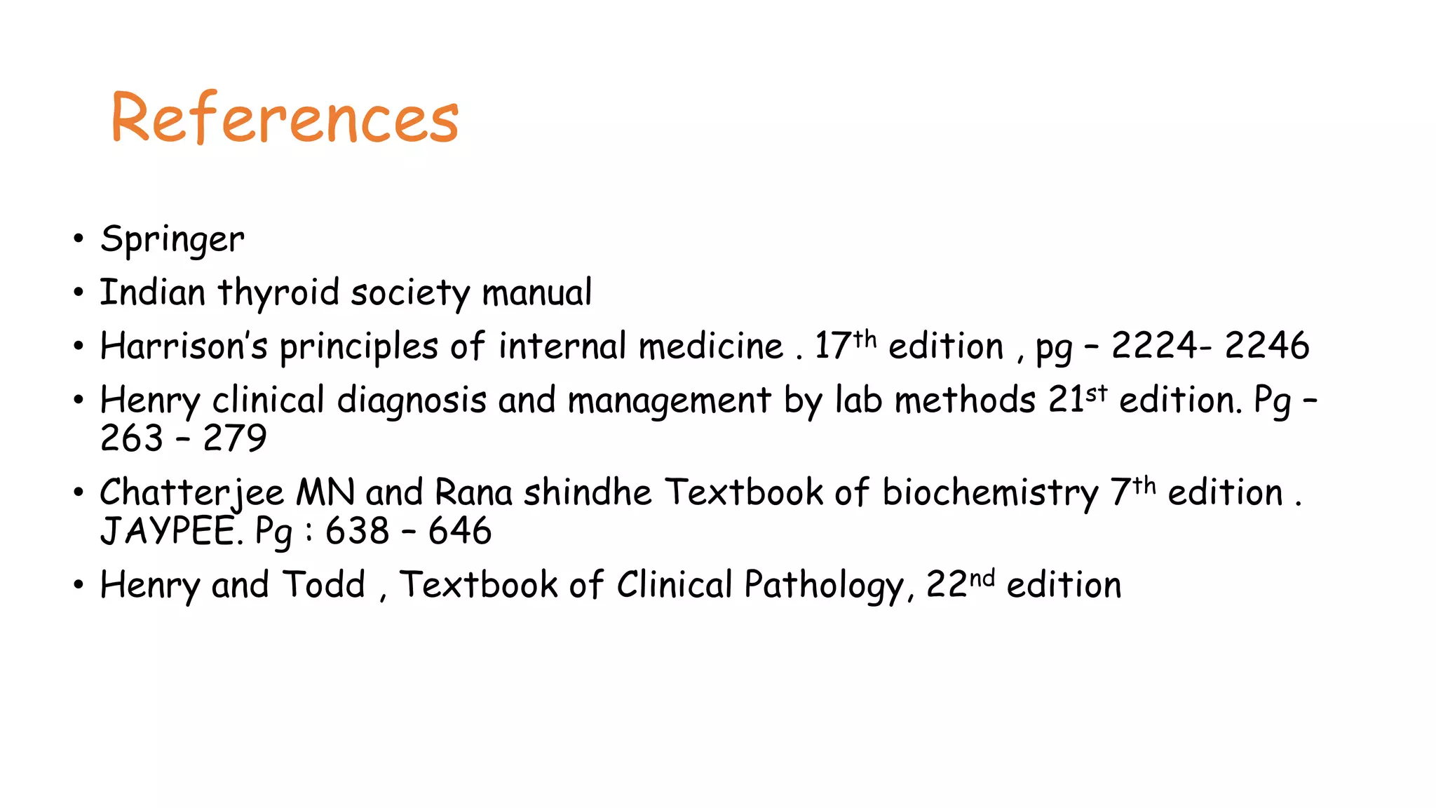 References
• Springer
• Indian thyroid society manual
• Harrison’s principles of internal medicine . 17th edition , pg – 2224- 2246
• Henry clinical diagnosis and management by lab methods 21st edition. Pg –
263 – 279
• Chatterjee MN and Rana shindhe Textbook of biochemistry 7th edition .
JAYPEE. Pg : 638 – 646
• Henry and Todd , Textbook of Clinical Pathology, 22nd edition
 
