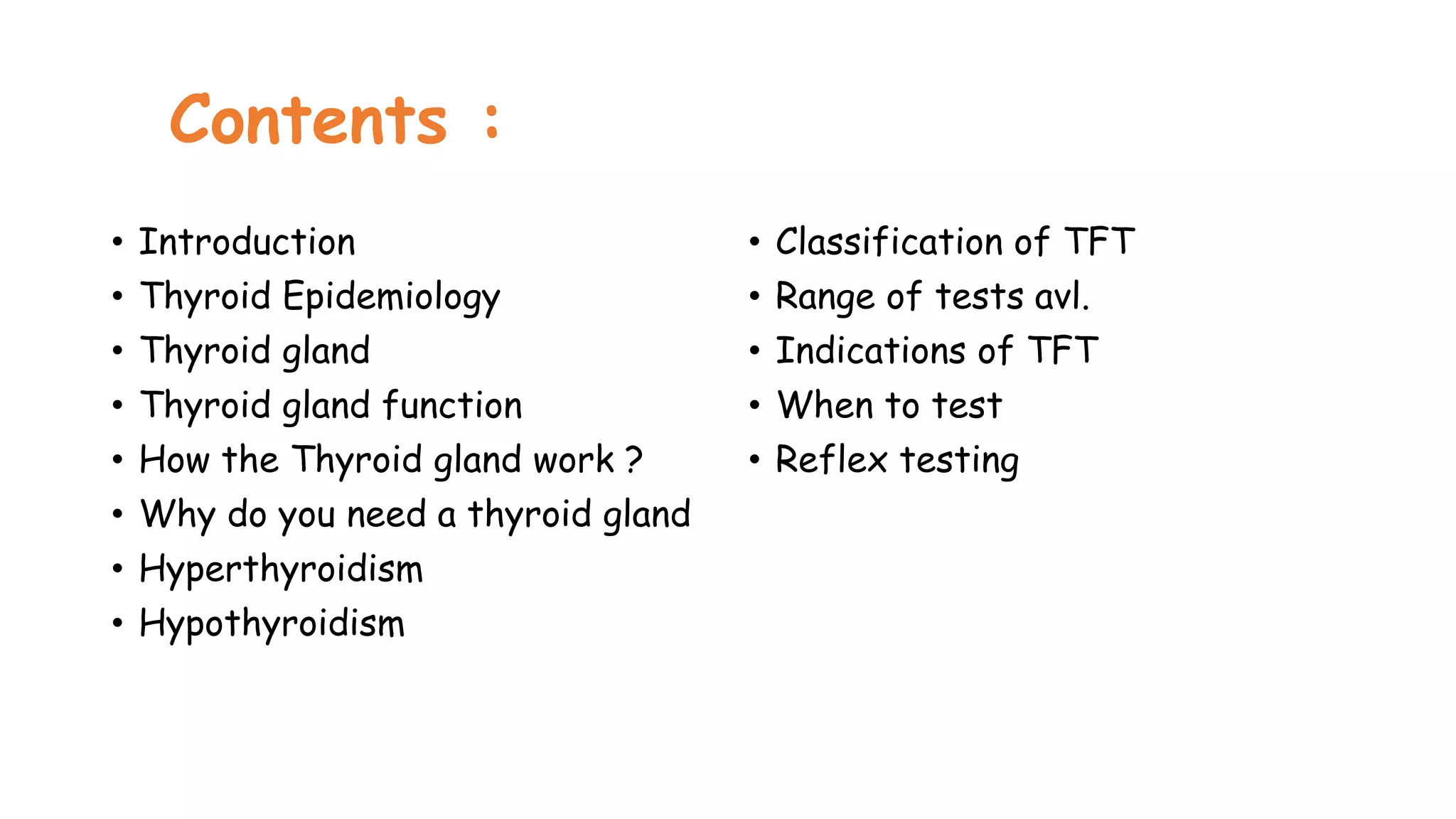 Contents :
• Introduction
• Thyroid Epidemiology
• Thyroid gland
• Thyroid gland function
• How the Thyroid gland work ?
• Why do you need a thyroid gland
• Hyperthyroidism
• Hypothyroidism
• Classification of TFT
• Range of tests avl.
• Indications of TFT
• When to test
• Reflex testing
 