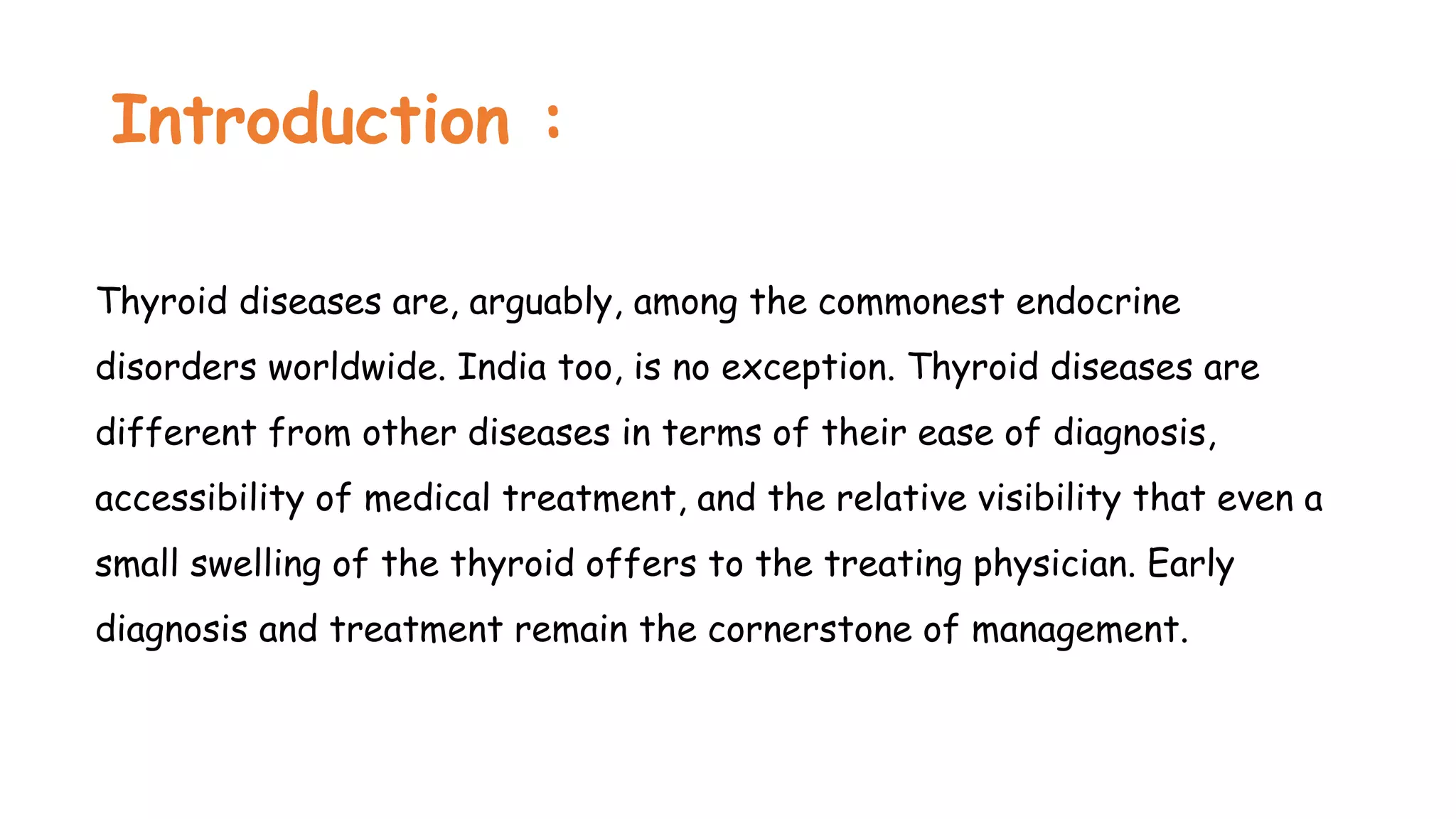Introduction :
Thyroid diseases are, arguably, among the commonest endocrine
disorders worldwide. India too, is no exception. Thyroid diseases are
different from other diseases in terms of their ease of diagnosis,
accessibility of medical treatment, and the relative visibility that even a
small swelling of the thyroid offers to the treating physician. Early
diagnosis and treatment remain the cornerstone of management.
 