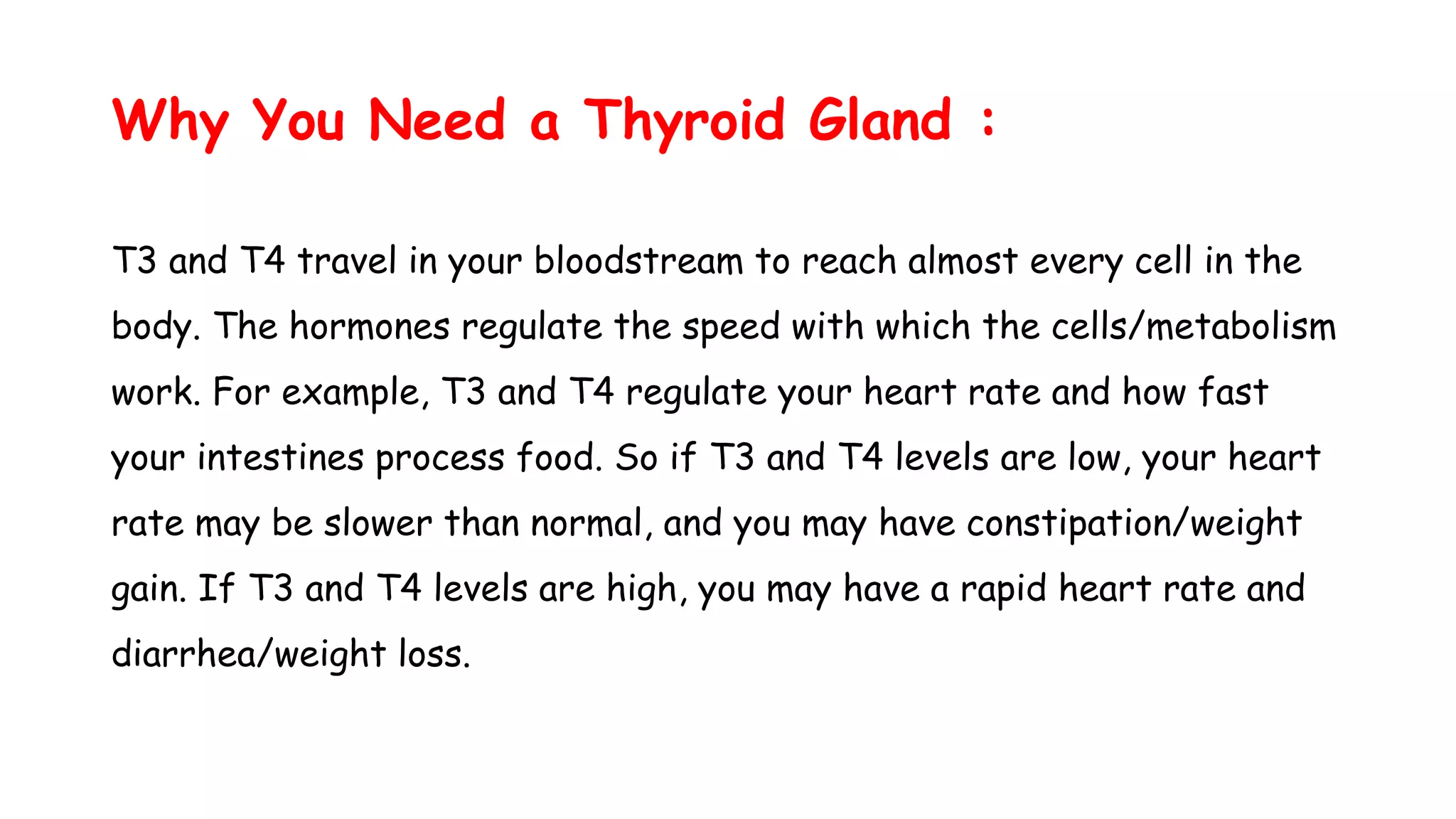 Why You Need a Thyroid Gland :
T3 and T4 travel in your bloodstream to reach almost every cell in the
body. The hormones regulate the speed with which the cells/metabolism
work. For example, T3 and T4 regulate your heart rate and how fast
your intestines process food. So if T3 and T4 levels are low, your heart
rate may be slower than normal, and you may have constipation/weight
gain. If T3 and T4 levels are high, you may have a rapid heart rate and
diarrhea/weight loss.
 