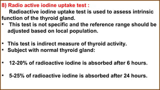 8) Radio active iodine uptake test :
Radioactive iodine uptake test is used to assess intrinsic
function of the thyroid gland.
• This test is not specific and the reference range should be
adjusted based on local population.
• This test is indirect measure of thyroid activity.
• Subject with normal thyroid gland:
• 12-20% of radioactive iodine is absorbed after 6 hours.
• 5-25% of radioactive iodine is absorbed after 24 hours.
 