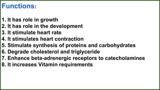 Functions:
1. It has role in growth
2. It has role in the development
3. It stimulate heart rate
4. It stimulates heart contraction
5. Stimulate synthesis of proteins and carbohydrates
6. Degrade cholesterol and triglyceride
7. Enhance beta-adrenergic receptors to catecholamines
8. It increases Vitamin requirements
 