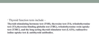• Thyroid function tests include –
Thyroid-stimulating hormone test (TSH), thyroxine test (T4), triiodothyronine
test (T3),thyroxine-binding globulin test (TBG), triiodothyronine resin uptake
test (T3RU), and the long-acting thyroid stimulator test (LATS), radioactive
iodine uptake test & antithyroid antibodies.
 